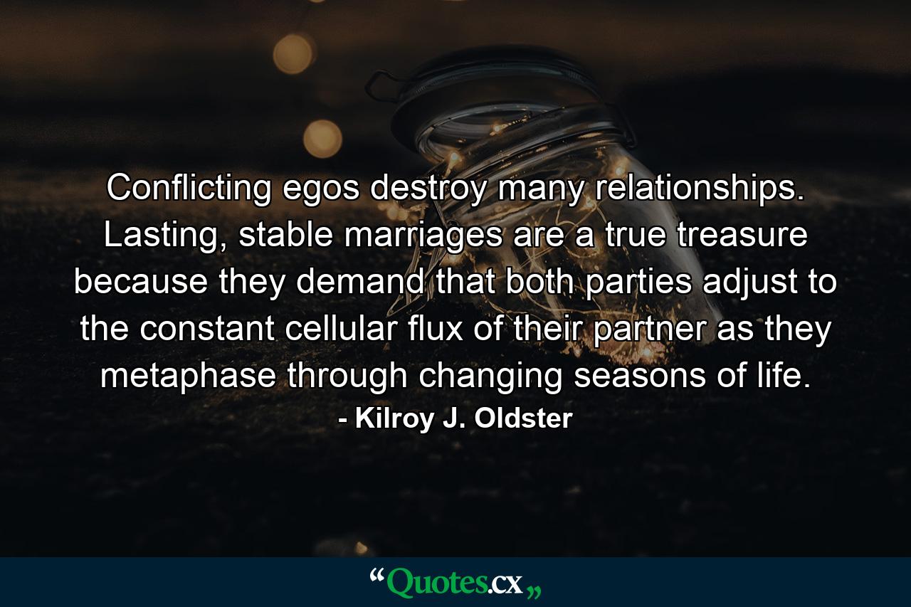 Conflicting egos destroy many relationships. Lasting, stable marriages are a true treasure because they demand that both parties adjust to the constant cellular flux of their partner as they metaphase through changing seasons of life. - Quote by Kilroy J. Oldster