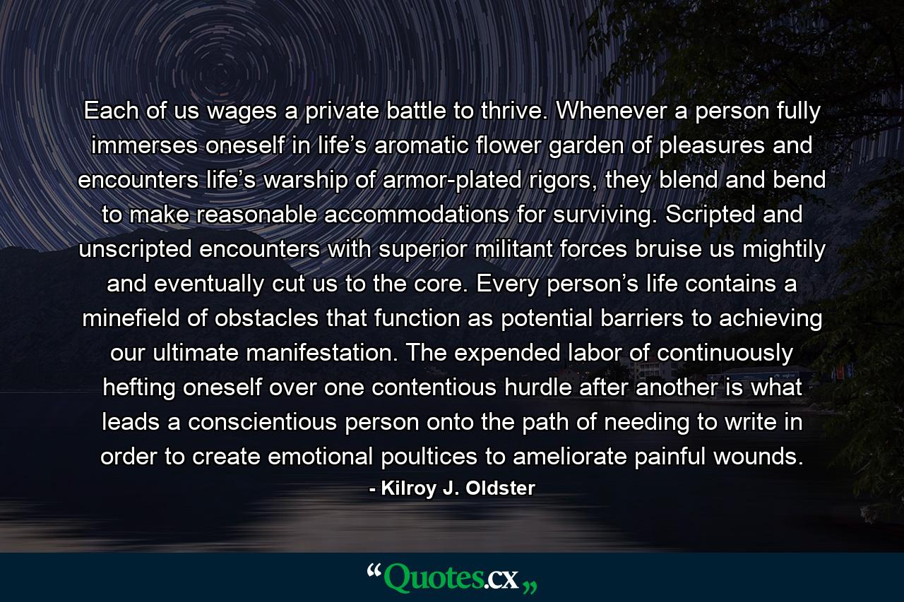 Each of us wages a private battle to thrive. Whenever a person fully immerses oneself in life’s aromatic flower garden of pleasures and encounters life’s warship of armor-plated rigors, they blend and bend to make reasonable accommodations for surviving. Scripted and unscripted encounters with superior militant forces bruise us mightily and eventually cut us to the core. Every person’s life contains a minefield of obstacles that function as potential barriers to achieving our ultimate manifestation. The expended labor of continuously hefting oneself over one contentious hurdle after another is what leads a conscientious person onto the path of needing to write in order to create emotional poultices to ameliorate painful wounds. - Quote by Kilroy J. Oldster