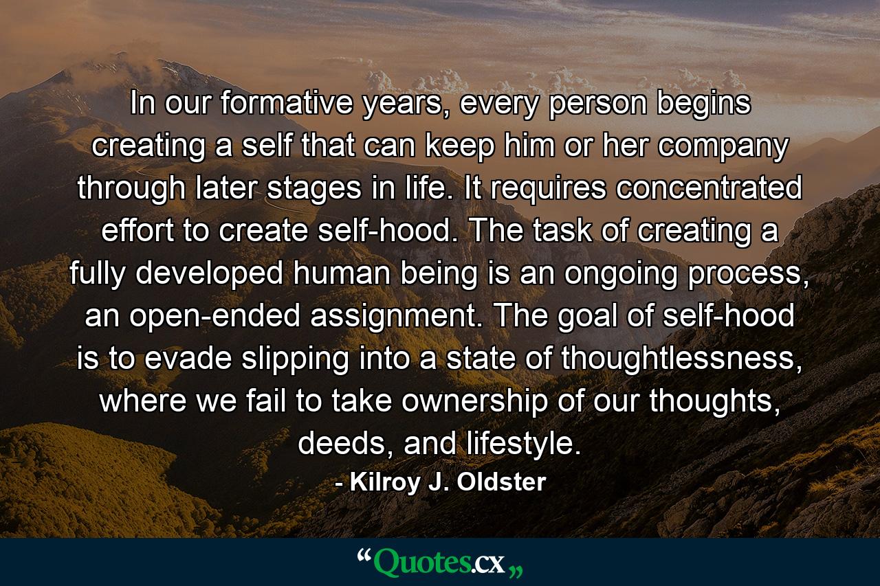 In our formative years, every person begins creating a self that can keep him or her company through later stages in life. It requires concentrated effort to create self-hood. The task of creating a fully developed human being is an ongoing process, an open-ended assignment. The goal of self-hood is to evade slipping into a state of thoughtlessness, where we fail to take ownership of our thoughts, deeds, and lifestyle. - Quote by Kilroy J. Oldster