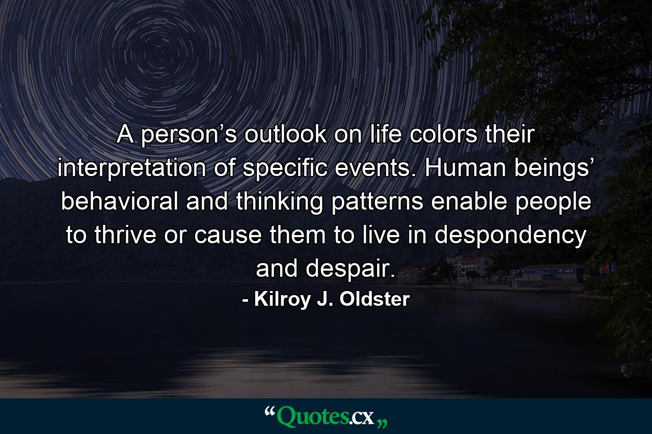 A person’s outlook on life colors their interpretation of specific events. Human beings’ behavioral and thinking patterns enable people to thrive or cause them to live in despondency and despair. - Quote by Kilroy J. Oldster