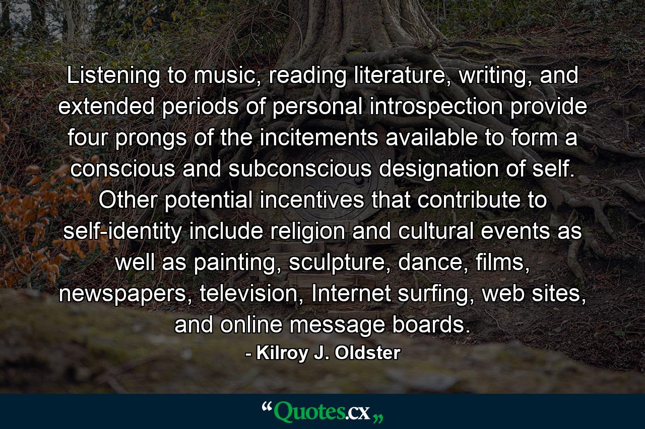 Listening to music, reading literature, writing, and extended periods of personal introspection provide four prongs of the incitements available to form a conscious and subconscious designation of self. Other potential incentives that contribute to self-identity include religion and cultural events as well as painting, sculpture, dance, films, newspapers, television, Internet surfing, web sites, and online message boards. - Quote by Kilroy J. Oldster