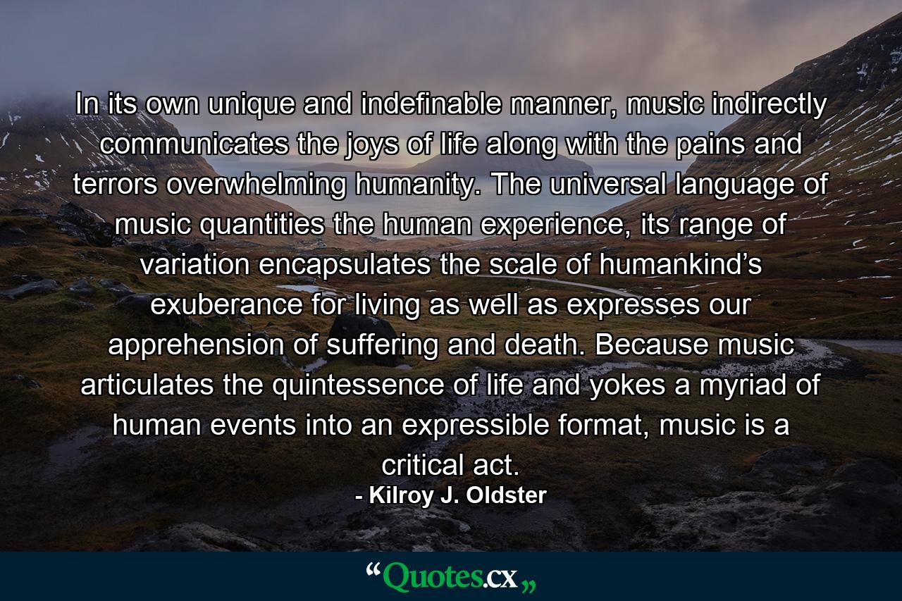 In its own unique and indefinable manner, music indirectly communicates the joys of life along with the pains and terrors overwhelming humanity. The universal language of music quantities the human experience, its range of variation encapsulates the scale of humankind’s exuberance for living as well as expresses our apprehension of suffering and death. Because music articulates the quintessence of life and yokes a myriad of human events into an expressible format, music is a critical act. - Quote by Kilroy J. Oldster