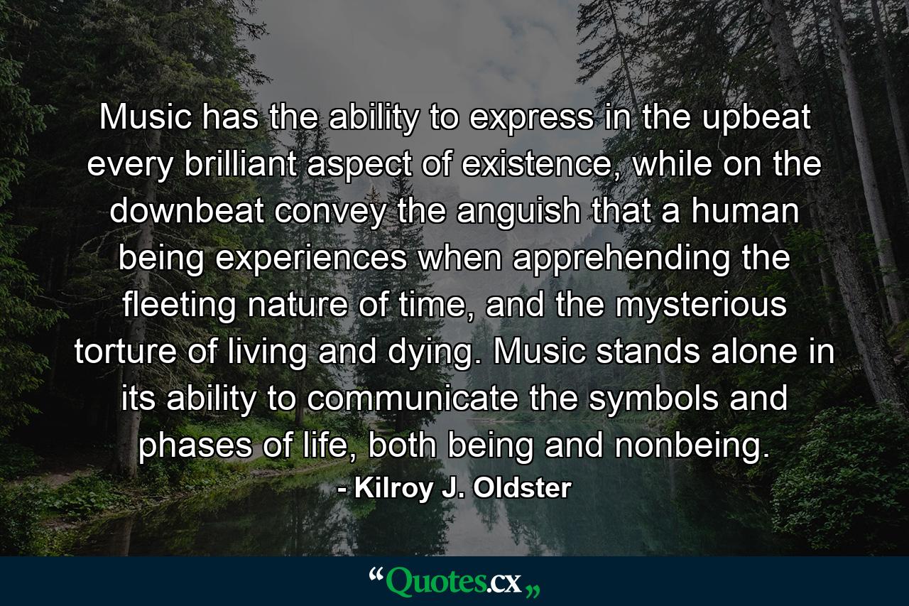 Music has the ability to express in the upbeat every brilliant aspect of existence, while on the downbeat convey the anguish that a human being experiences when apprehending the fleeting nature of time, and the mysterious torture of living and dying. Music stands alone in its ability to communicate the symbols and phases of life, both being and nonbeing. - Quote by Kilroy J. Oldster