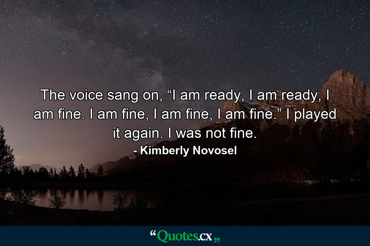 The voice sang on, “I am ready, I am ready, I am fine. I am fine, I am fine, I am fine.” I played it again. I was not fine. - Quote by Kimberly Novosel