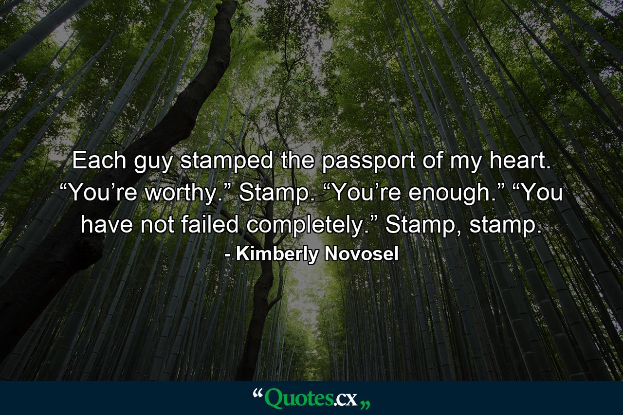 Each guy stamped the passport of my heart. “You’re worthy.” Stamp. “You’re enough.” “You have not failed completely.” Stamp, stamp. - Quote by Kimberly Novosel