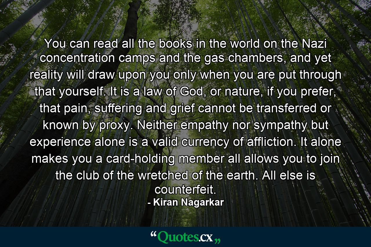 You can read all the books in the world on the Nazi concentration camps and the gas chambers, and yet reality will draw upon you only when you are put through that yourself. It is a law of God, or nature, if you prefer, that pain, suffering and grief cannot be transferred or known by proxy. Neither empathy nor sympathy but experience alone is a valid currency of affliction. It alone makes you a card-holding member all allows you to join the club of the wretched of the earth. All else is counterfeit. - Quote by Kiran Nagarkar