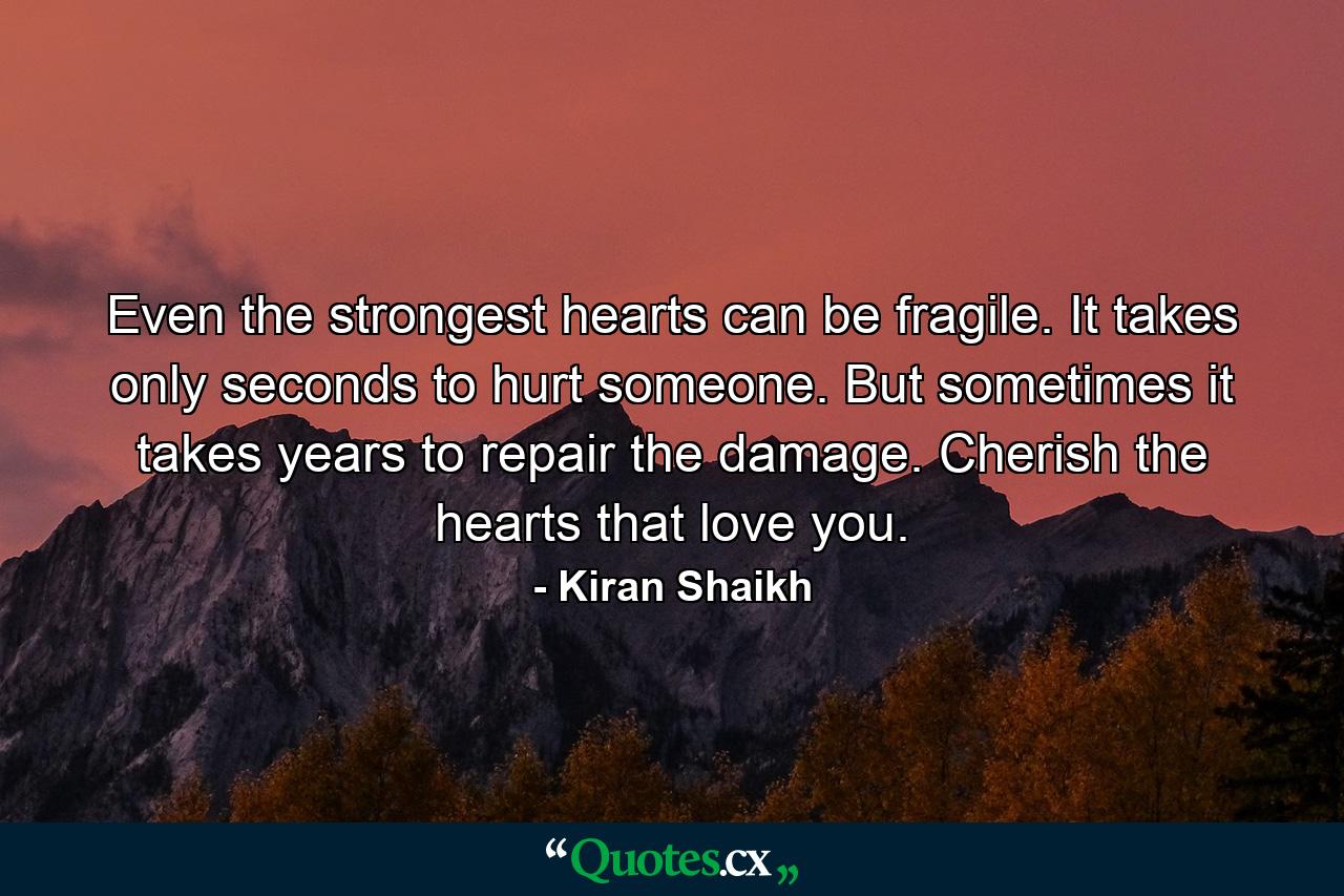 Even the strongest hearts can be fragile. It takes only seconds to hurt someone. But sometimes it takes years to repair the damage. Cherish the hearts that love you. - Quote by Kiran Shaikh