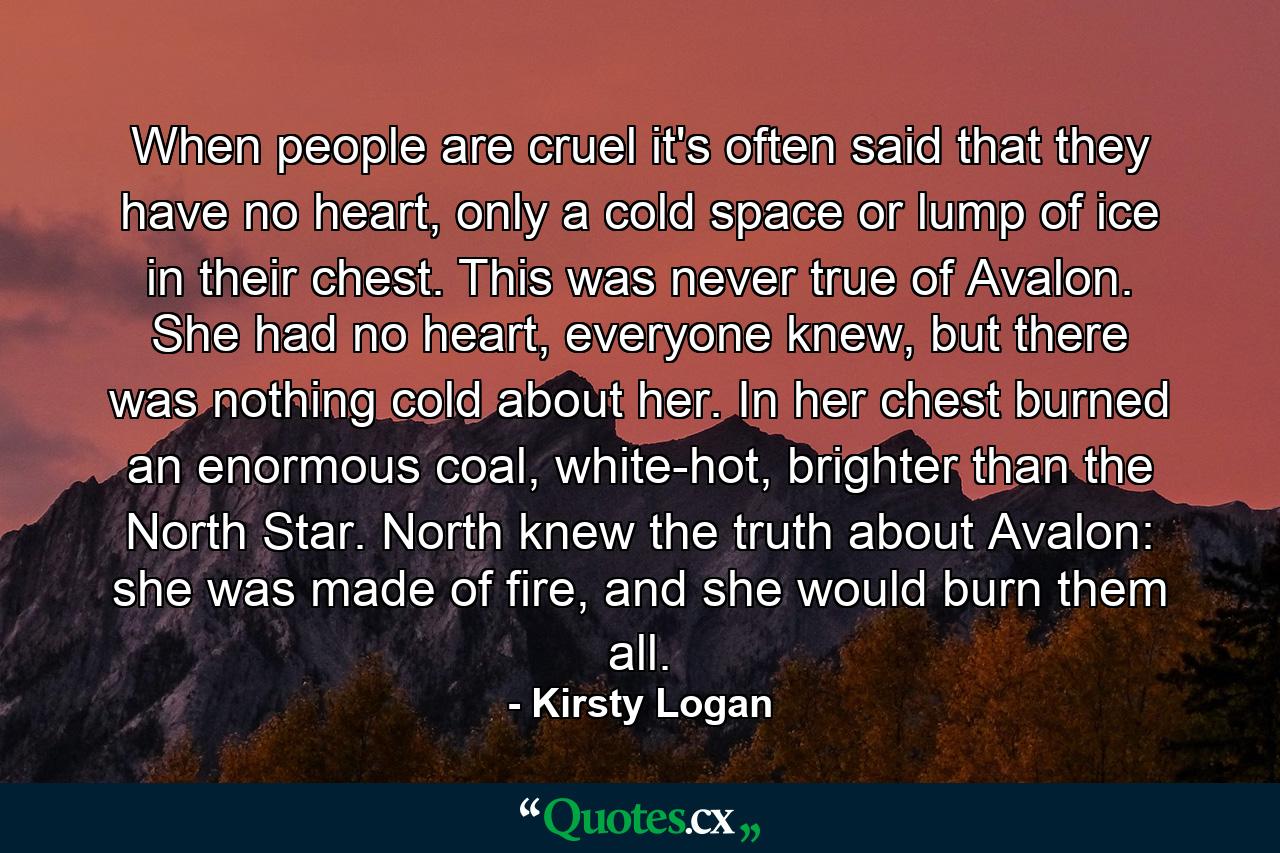 When people are cruel it's often said that they have no heart, only a cold space or lump of ice in their chest. This was never true of Avalon. She had no heart, everyone knew, but there was nothing cold about her. In her chest burned an enormous coal, white-hot, brighter than the North Star. North knew the truth about Avalon: she was made of fire, and she would burn them all. - Quote by Kirsty Logan