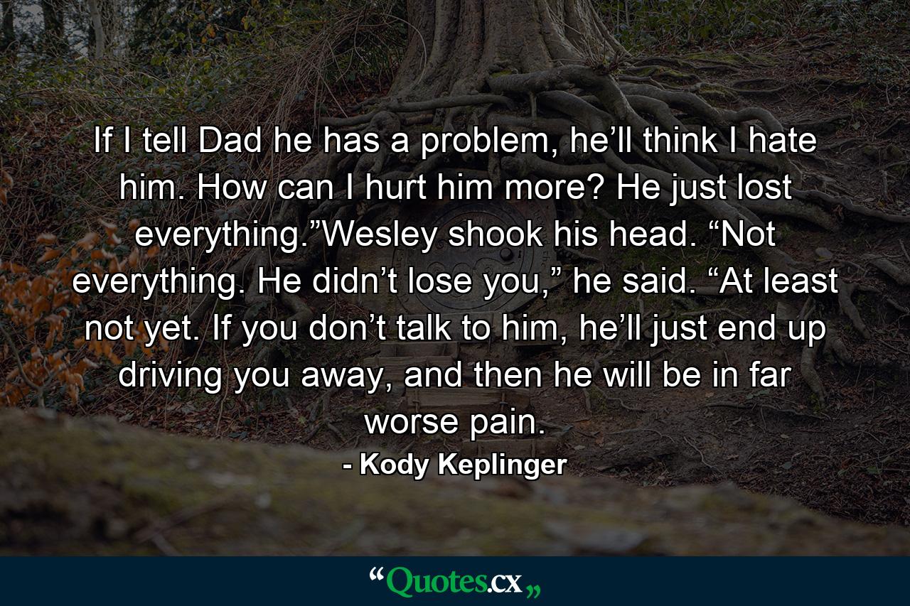 If I tell Dad he has a problem, he’ll think I hate him. How can I hurt him more? He just lost everything.”Wesley shook his head. “Not everything. He didn’t lose you,” he said. “At least not yet. If you don’t talk to him, he’ll just end up driving you away, and then he will be in far worse pain. - Quote by Kody Keplinger