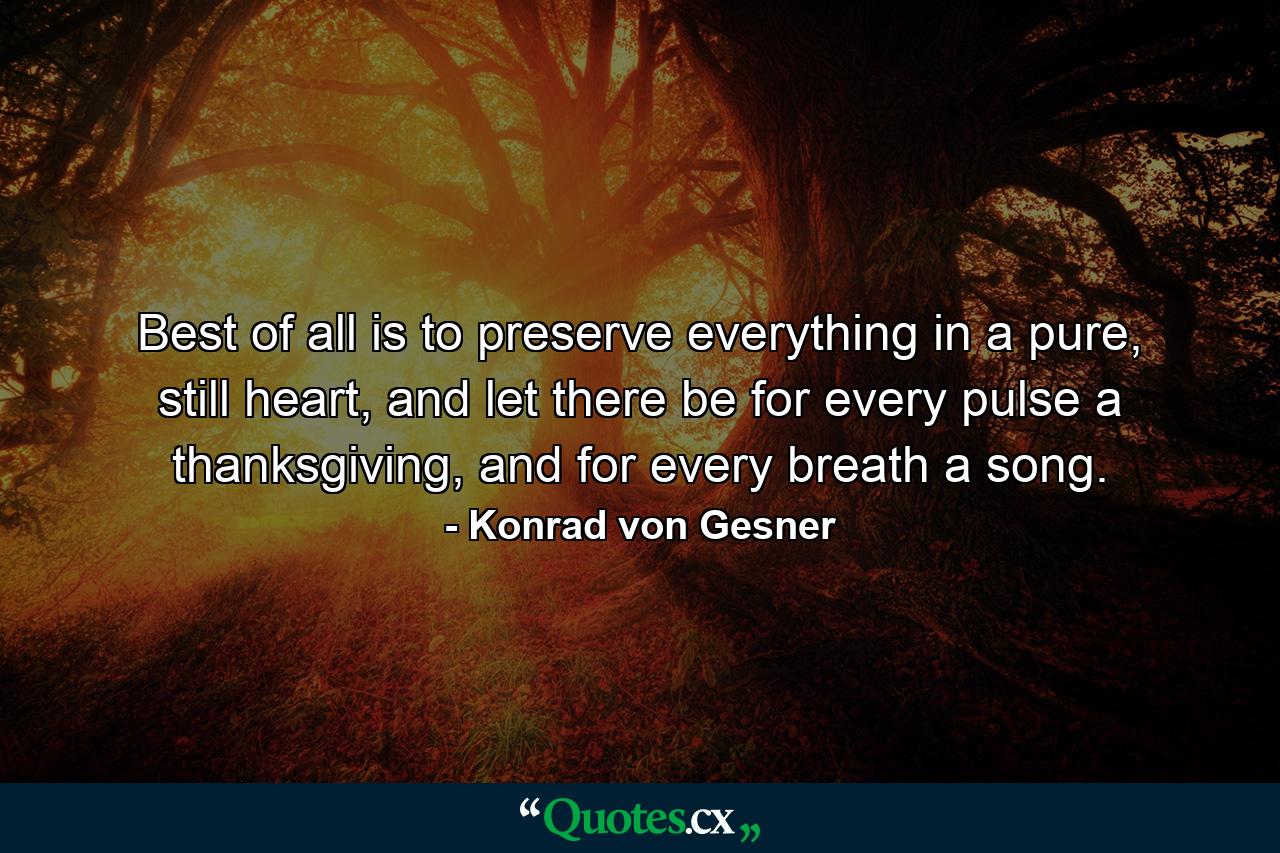 Best of all is to preserve everything in a pure, still heart, and let there be for every pulse a thanksgiving, and for every breath a song. - Quote by Konrad von Gesner