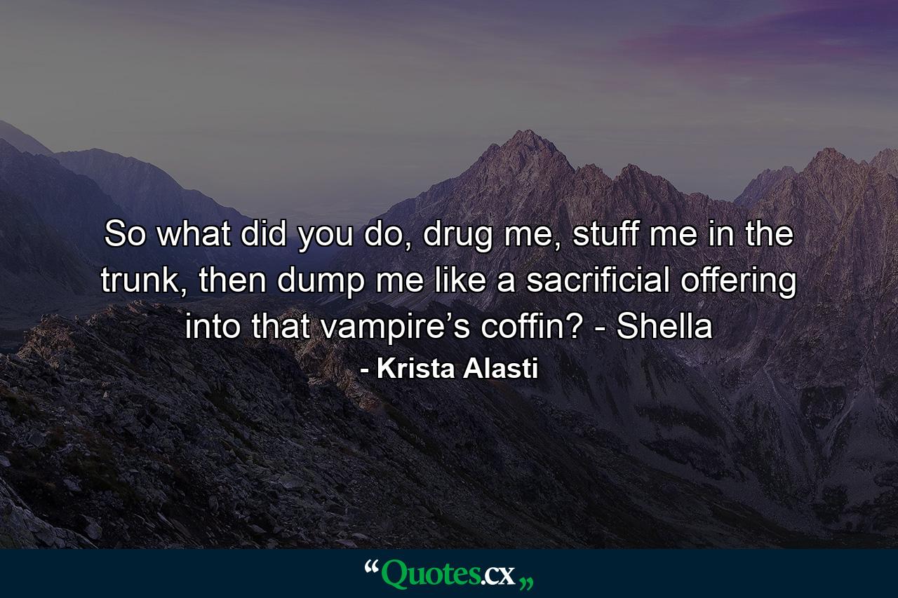 So what did you do, drug me, stuff me in the trunk, then dump me like a sacrificial offering into that vampire’s coffin? - Shella - Quote by Krista Alasti