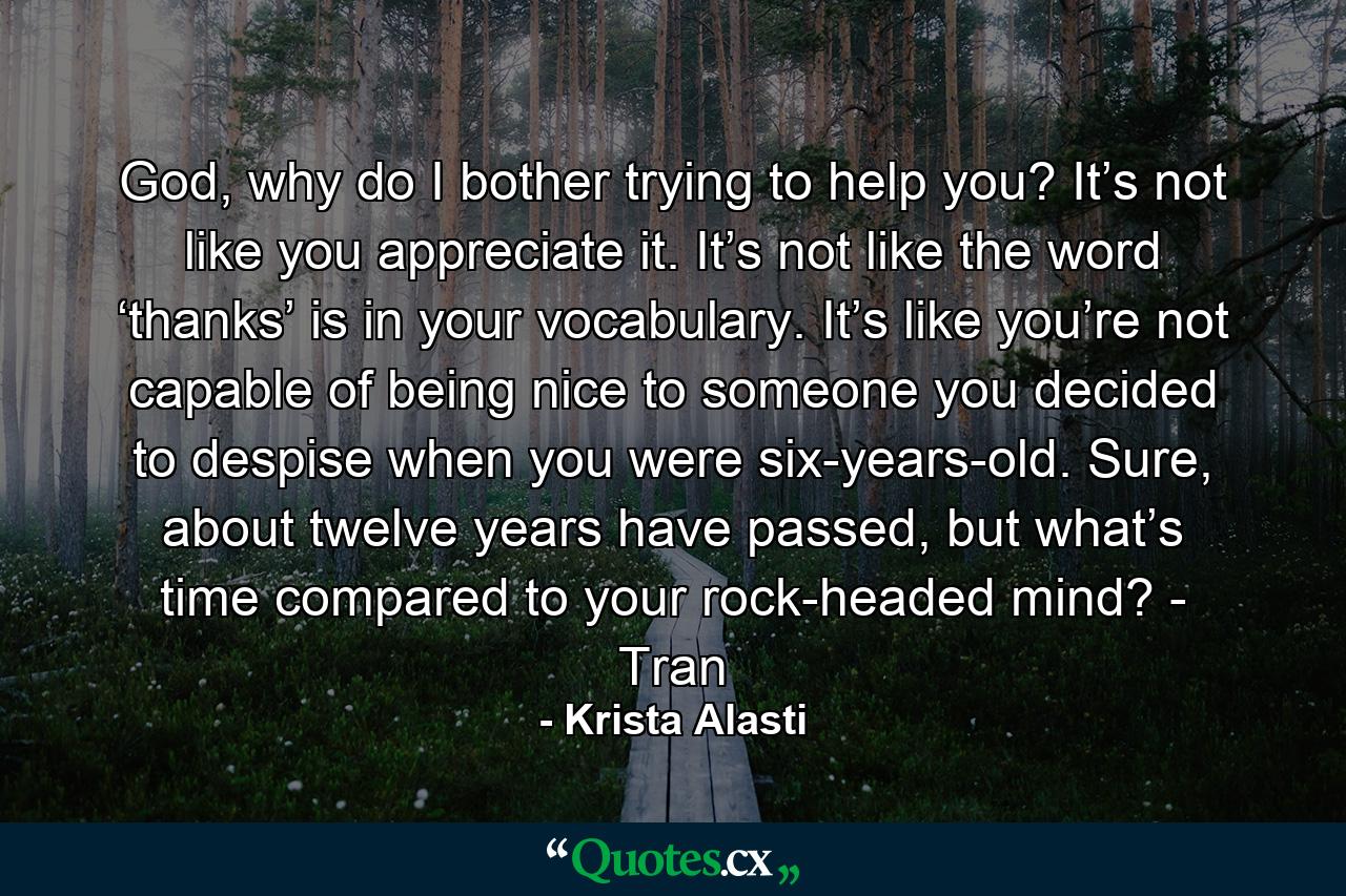 God, why do I bother trying to help you? It’s not like you appreciate it. It’s not like the word ‘thanks’ is in your vocabulary. It’s like you’re not capable of being nice to someone you decided to despise when you were six-years-old. Sure, about twelve years have passed, but what’s time compared to your rock-headed mind? - Tran - Quote by Krista Alasti