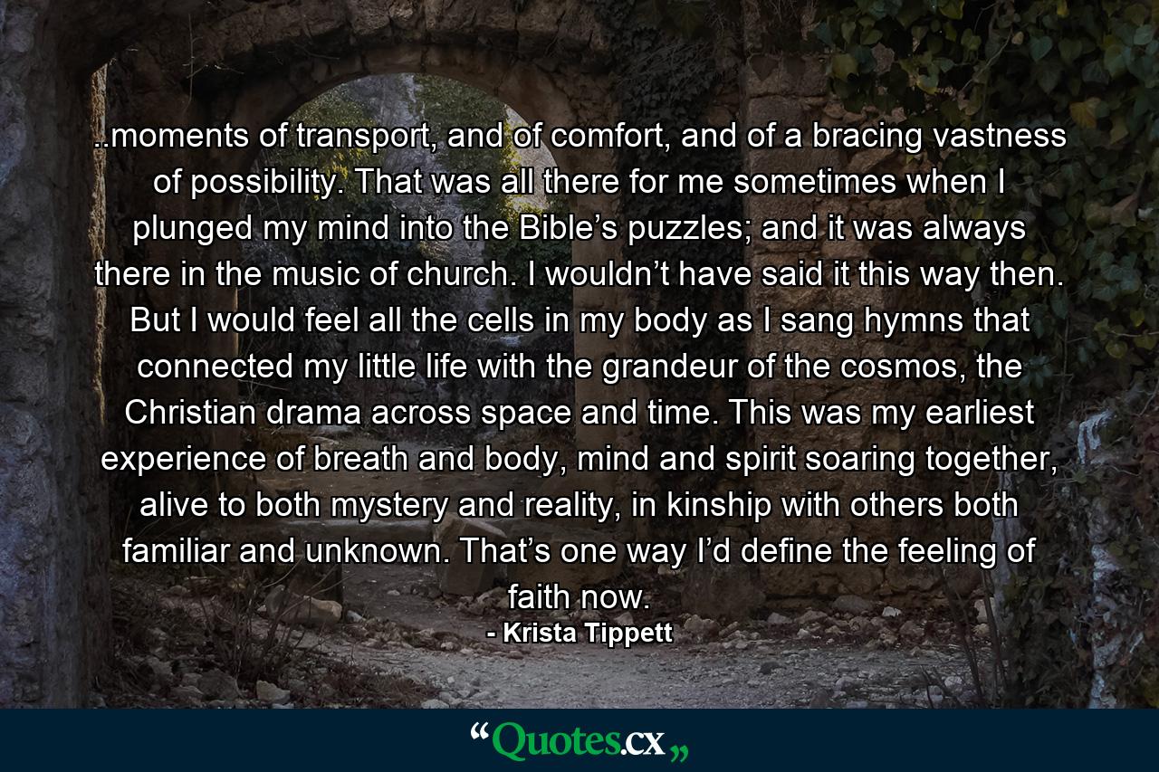 ..moments of transport, and of comfort, and of a bracing vastness of possibility. That was all there for me sometimes when I plunged my mind into the Bible’s puzzles; and it was always there in the music of church. I wouldn’t have said it this way then. But I would feel all the cells in my body as I sang hymns that connected my little life with the grandeur of the cosmos, the Christian drama across space and time. This was my earliest experience of breath and body, mind and spirit soaring together, alive to both mystery and reality, in kinship with others both familiar and unknown. That’s one way I’d define the feeling of faith now. - Quote by Krista Tippett