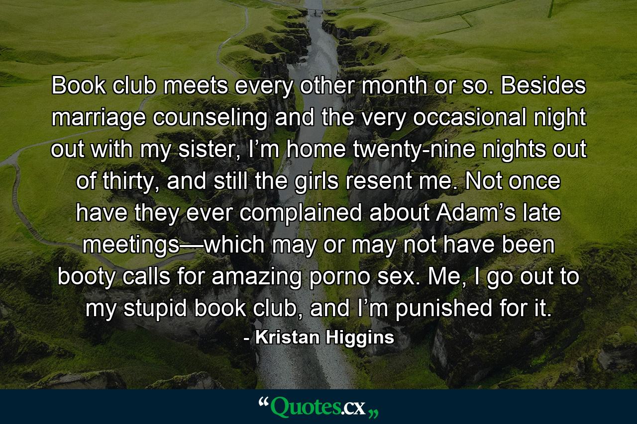 Book club meets every other month or so. Besides marriage counseling and the very occasional night out with my sister, I’m home twenty-nine nights out of thirty, and still the girls resent me. Not once have they ever complained about Adam’s late meetings—which may or may not have been booty calls for amazing porno sex. Me, I go out to my stupid book club, and I’m punished for it. - Quote by Kristan Higgins