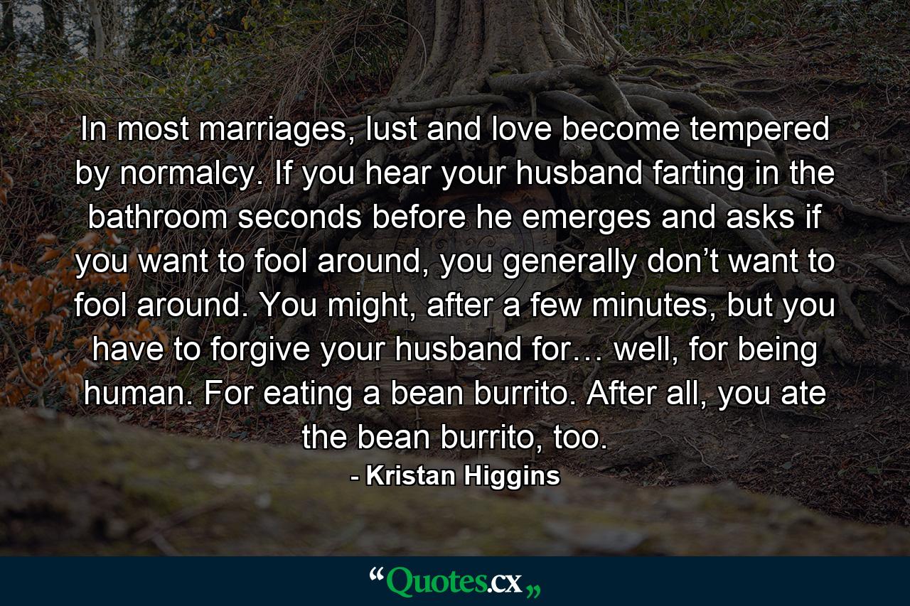 In most marriages, lust and love become tempered by normalcy. If you hear your husband farting in the bathroom seconds before he emerges and asks if you want to fool around, you generally don’t want to fool around. You might, after a few minutes, but you have to forgive your husband for… well, for being human. For eating a bean burrito. After all, you ate the bean burrito, too. - Quote by Kristan Higgins