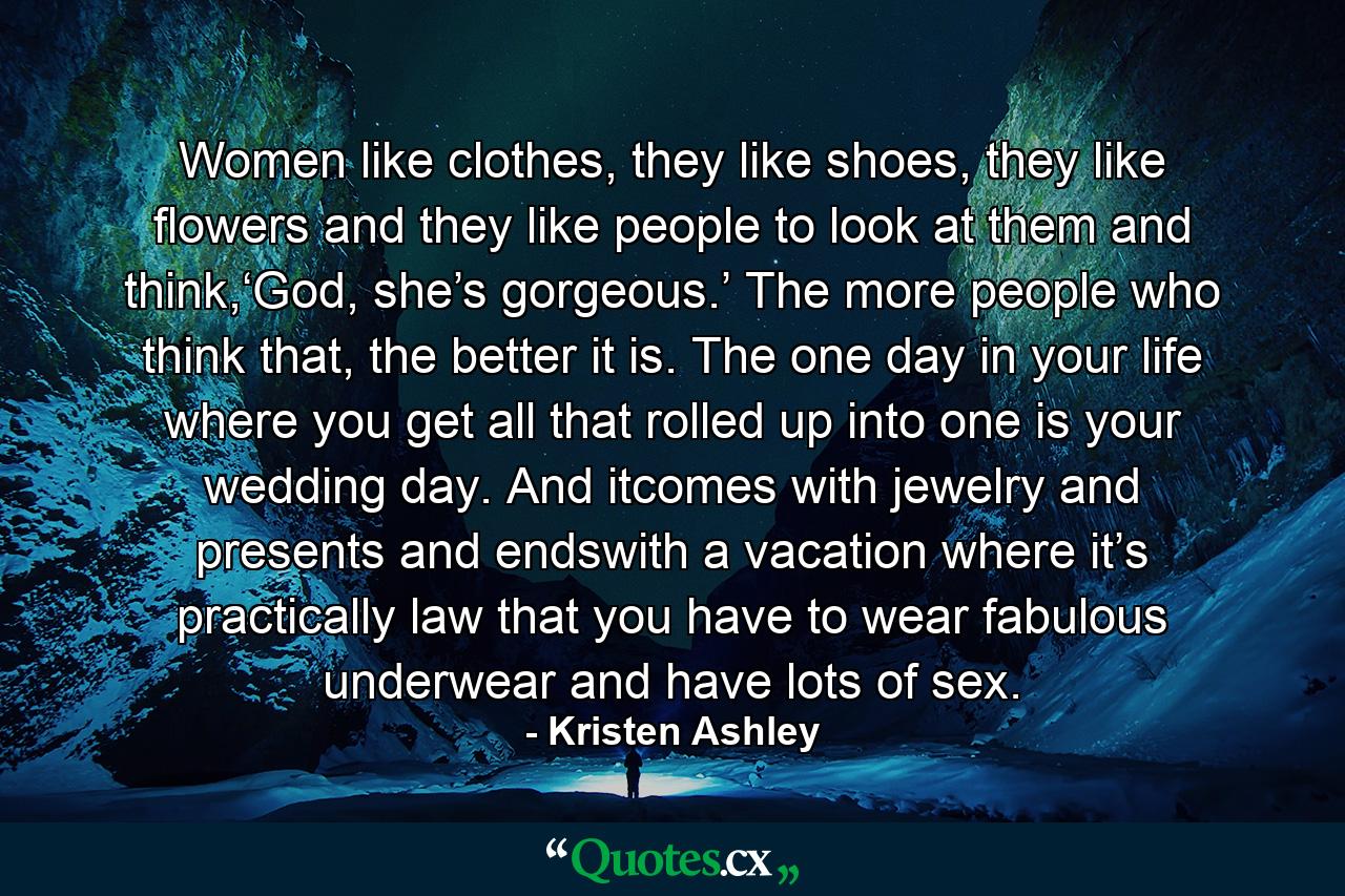 Women like clothes, they like shoes, they like flowers and they like people to look at them and think,‘God, she’s gorgeous.’ The more people who think that, the better it is. The one day in your life where you get all that rolled up into one is your wedding day. And itcomes with jewelry and presents and endswith a vacation where it’s practically law that you have to wear fabulous underwear and have lots of sex. - Quote by Kristen Ashley