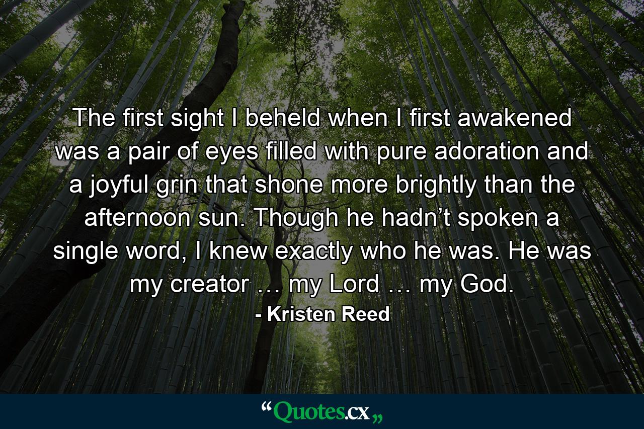 The first sight I beheld when I first awakened was a pair of eyes filled with pure adoration and a joyful grin that shone more brightly than the afternoon sun. Though he hadn’t spoken a single word, I knew exactly who he was. He was my creator … my Lord … my God. - Quote by Kristen Reed