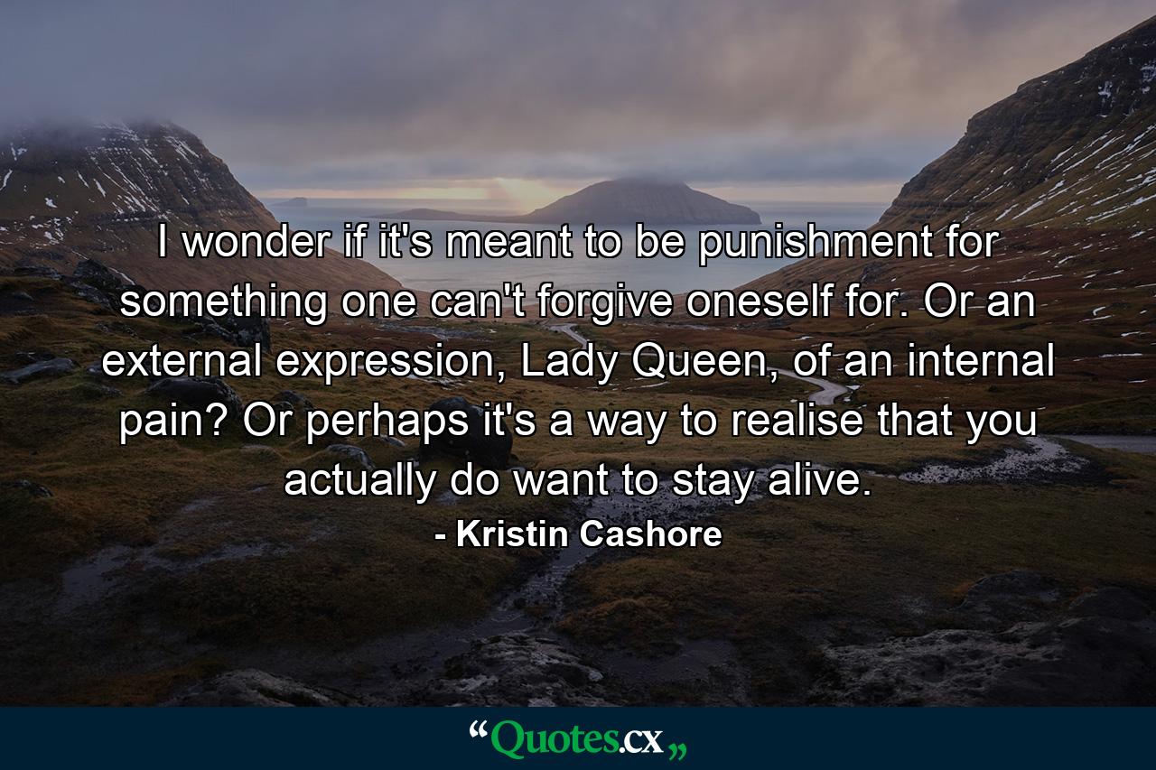 I wonder if it's meant to be punishment for something one can't forgive oneself for. Or an external expression, Lady Queen, of an internal pain? Or perhaps it's a way to realise that you actually do want to stay alive. - Quote by Kristin Cashore