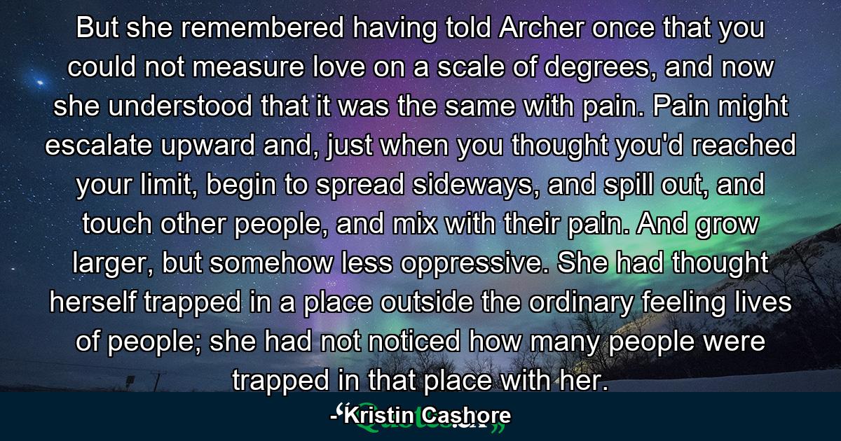 But she remembered having told Archer once that you could not measure love on a scale of degrees, and now she understood that it was the same with pain. Pain might escalate upward and, just when you thought you'd reached your limit, begin to spread sideways, and spill out, and touch other people, and mix with their pain. And grow larger, but somehow less oppressive. She had thought herself trapped in a place outside the ordinary feeling lives of people; she had not noticed how many people were trapped in that place with her. - Quote by Kristin Cashore