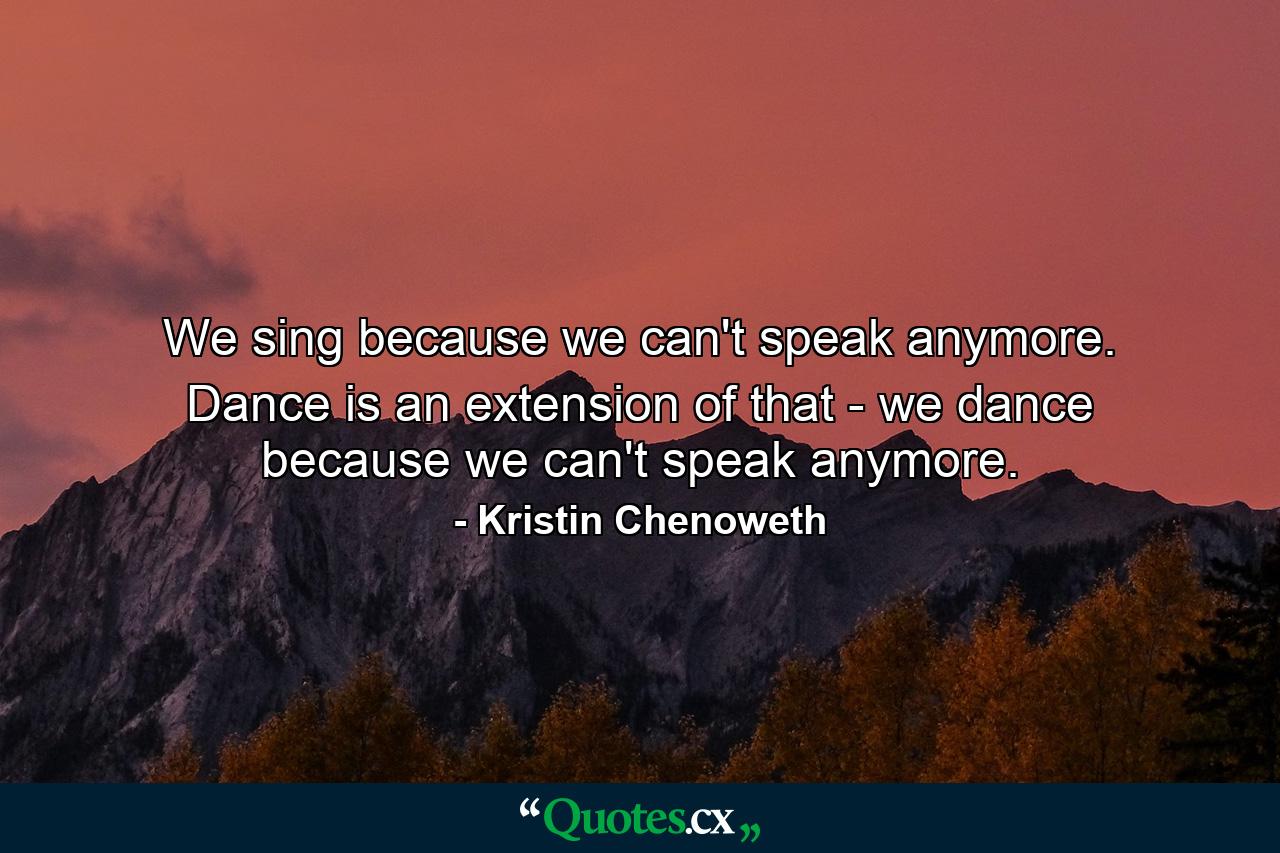 We sing because we can't speak anymore. Dance is an extension of that - we dance because we can't speak anymore. - Quote by Kristin Chenoweth