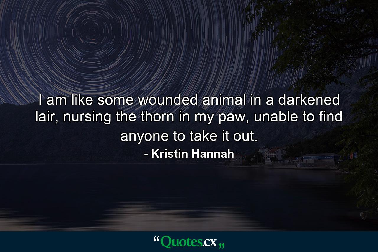 I am like some wounded animal in a darkened lair, nursing the thorn in my paw, unable to find anyone to take it out. - Quote by Kristin Hannah