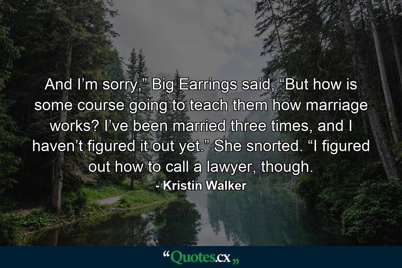 And I’m sorry,” Big Earrings said, “But how is some course going to teach them how marriage works? I’ve been married three times, and I haven’t figured it out yet.” She snorted. “I figured out how to call a lawyer, though. - Quote by Kristin Walker