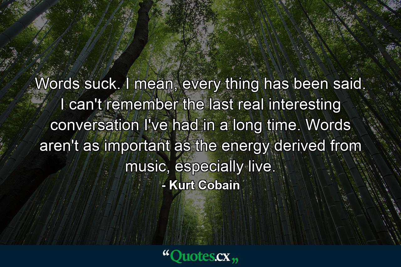 Words suck. I mean, every thing has been said. I can't remember the last real interesting conversation I've had in a long time. Words aren't as important as the energy derived from music, especially live. - Quote by Kurt Cobain