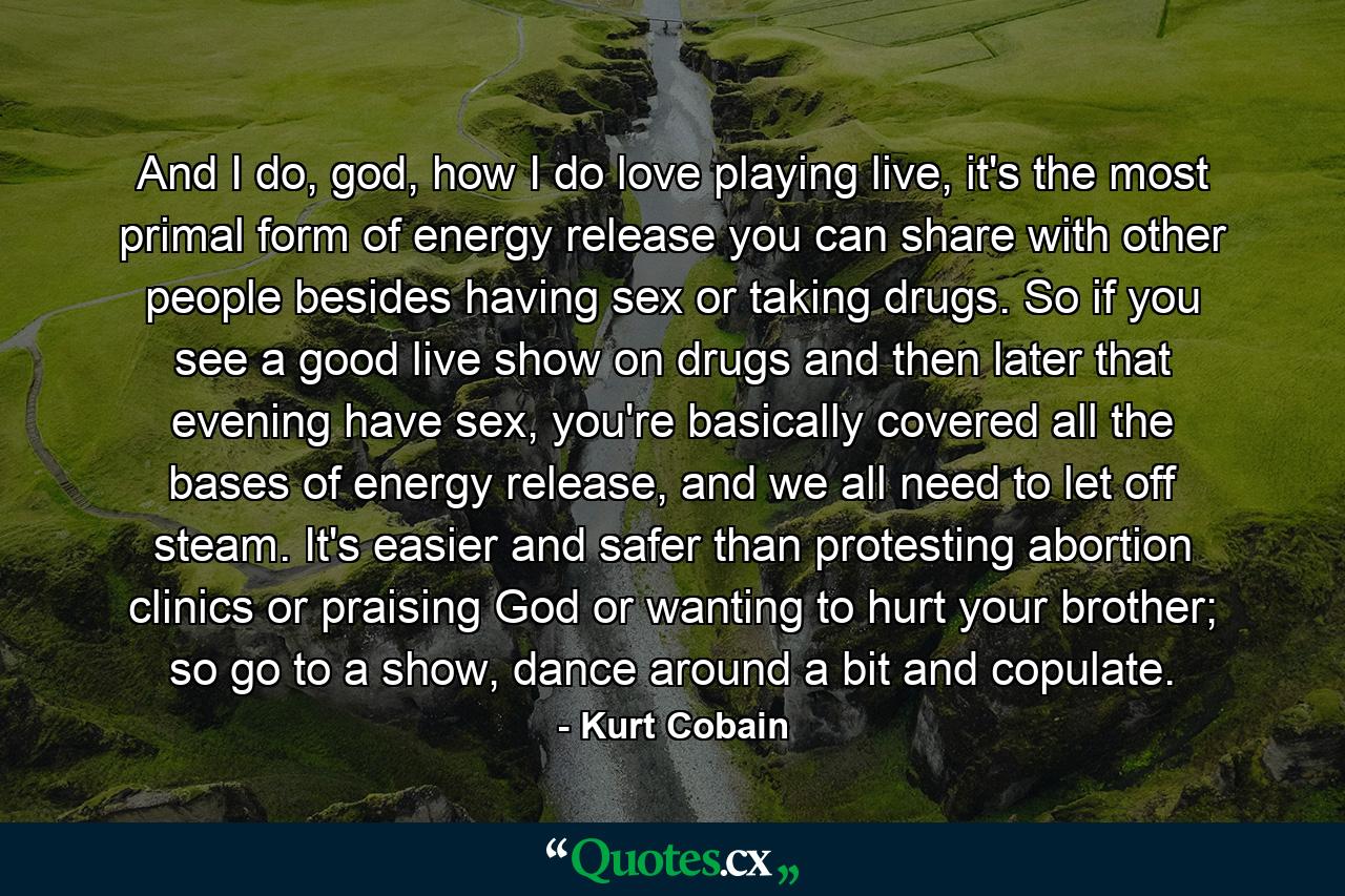 And I do, god, how I do love playing live, it's the most primal form of energy release you can share with other people besides having sex or taking drugs. So if you see a good live show on drugs and then later that evening have sex, you're basically covered all the bases of energy release, and we all need to let off steam. It's easier and safer than protesting abortion clinics or praising God or wanting to hurt your brother; so go to a show, dance around a bit and copulate. - Quote by Kurt Cobain