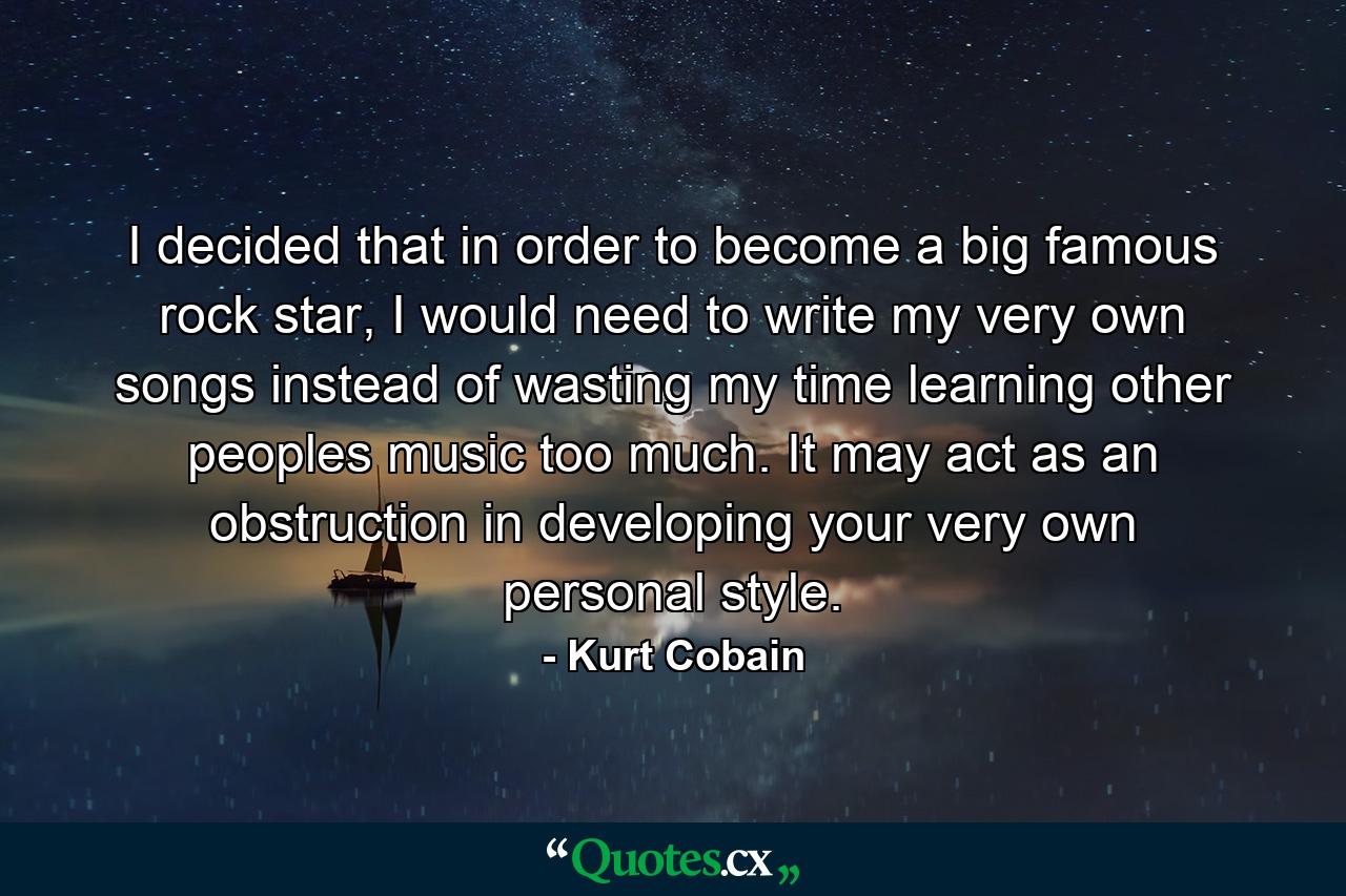 I decided that in order to become a big famous rock star, I would need to write my very own songs instead of wasting my time learning other peoples music too much. It may act as an obstruction in developing your very own personal style. - Quote by Kurt Cobain