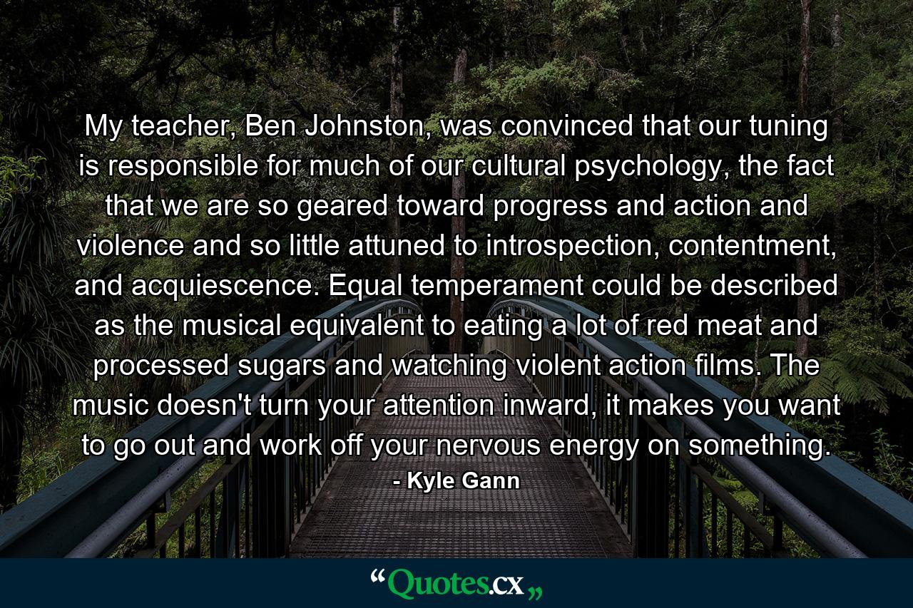 My teacher, Ben Johnston, was convinced that our tuning is responsible for much of our cultural psychology, the fact that we are so geared toward progress and action and violence and so little attuned to introspection, contentment, and acquiescence. Equal temperament could be described as the musical equivalent to eating a lot of red meat and processed sugars and watching violent action films. The music doesn't turn your attention inward, it makes you want to go out and work off your nervous energy on something. - Quote by Kyle Gann