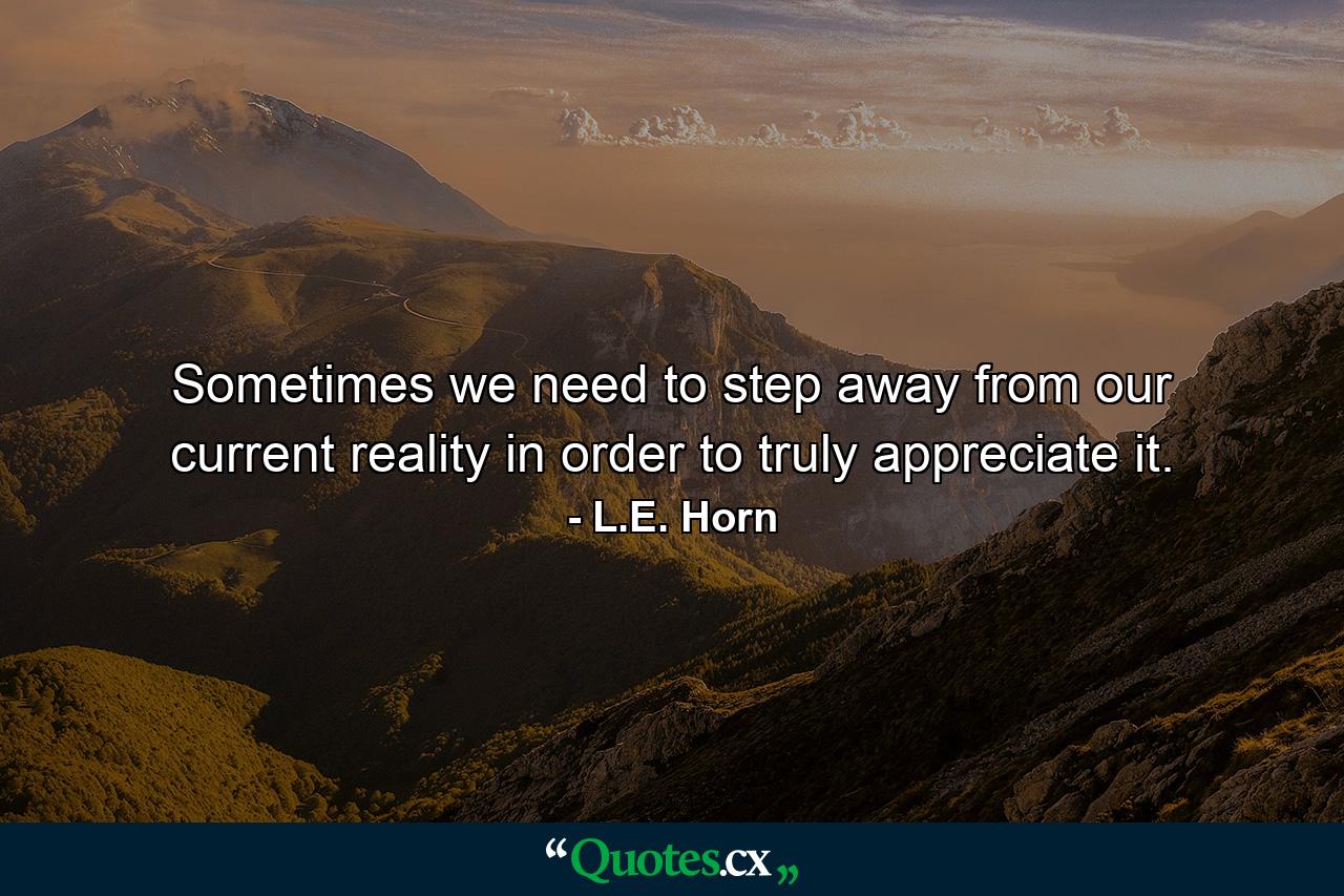 Sometimes we need to step away from our current reality in order to truly appreciate it. - Quote by L.E. Horn