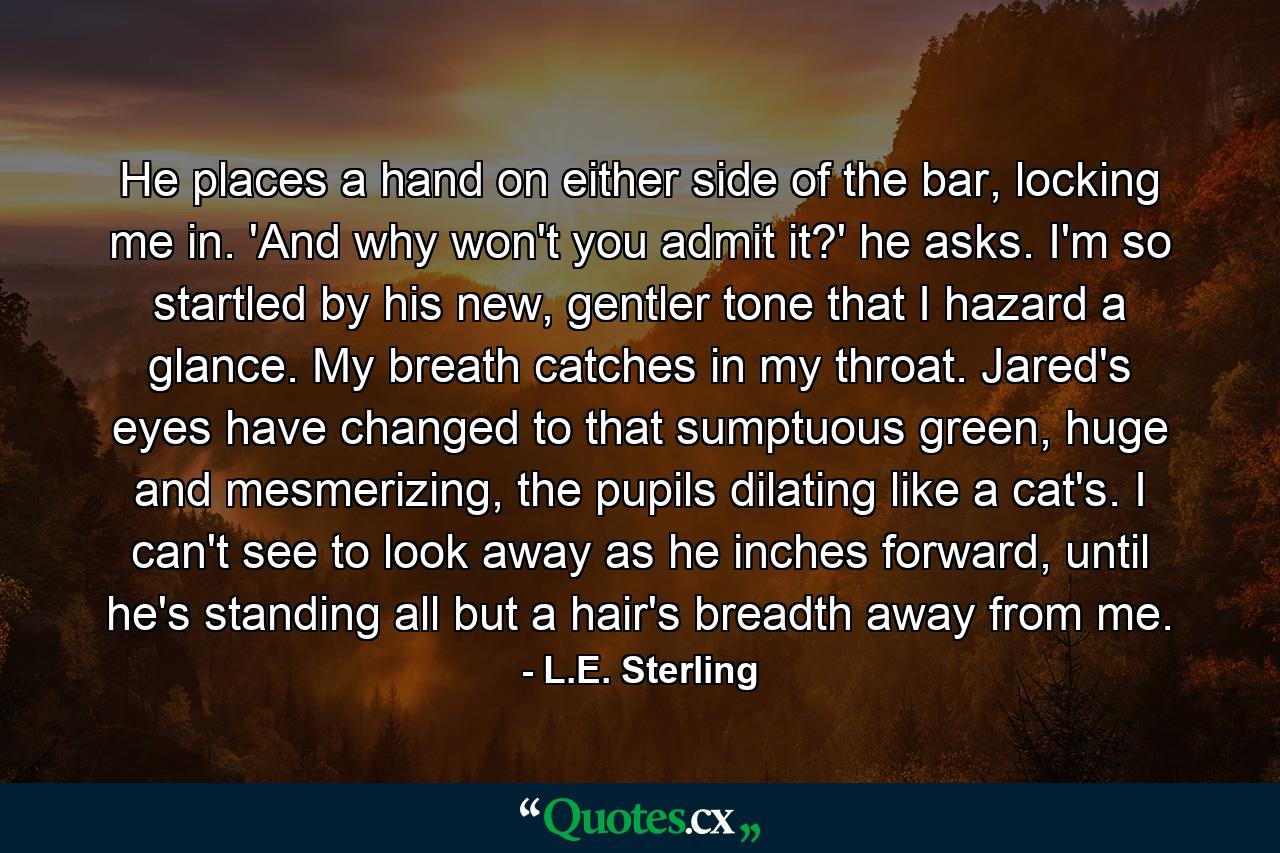 He places a hand on either side of the bar, locking me in. 'And why won't you admit it?' he asks. I'm so startled by his new, gentler tone that I hazard a glance. My breath catches in my throat. Jared's eyes have changed to that sumptuous green, huge and mesmerizing, the pupils dilating like a cat's. I can't see to look away as he inches forward, until he's standing all but a hair's breadth away from me. - Quote by L.E. Sterling