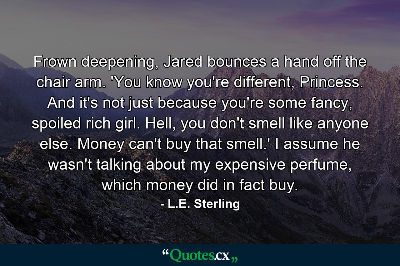 Frown deepening, Jared bounces a hand off the chair arm. 'You know you're different, Princess. And it's not just because you're some fancy, spoiled rich girl. Hell, you don't smell like anyone else. Money can't buy that smell.' I assume he wasn't talking about my expensive perfume, which money did in fact buy. - Quote by L.E. Sterling