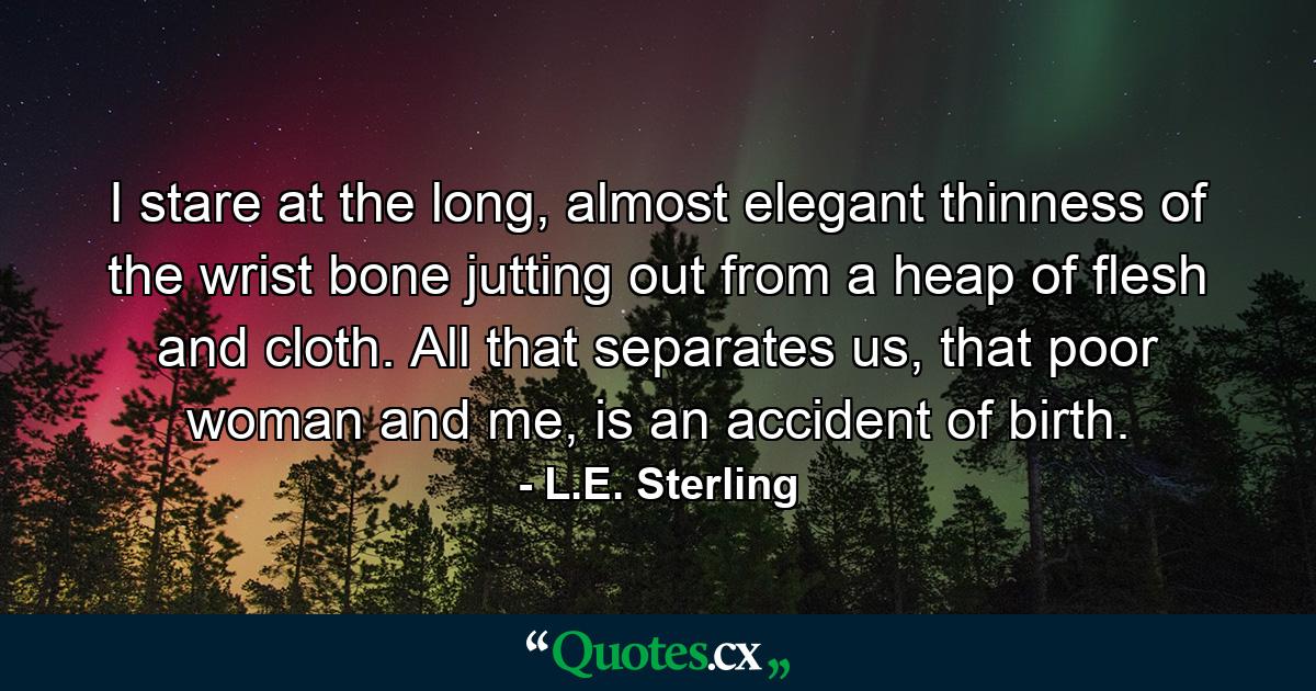 I stare at the long, almost elegant thinness of the wrist bone jutting out from a heap of flesh and cloth. All that separates us, that poor woman and me, is an accident of birth. - Quote by L.E. Sterling