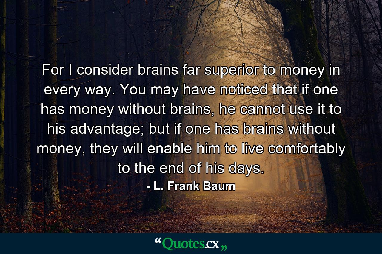 For I consider brains far superior to money in every way. You may have noticed that if one has money without brains, he cannot use it to his advantage; but if one has brains without money, they will enable him to live comfortably to the end of his days. - Quote by L. Frank Baum