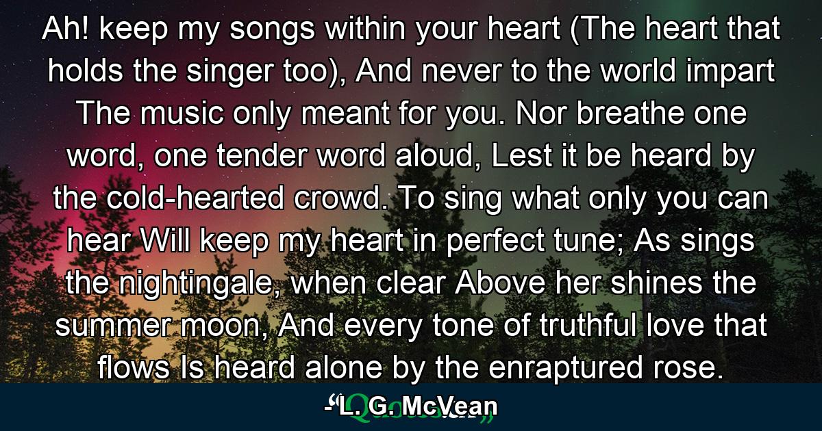 Ah! keep my songs within your heart (The heart that holds the singer too), And never to the world impart The music only meant for you. Nor breathe one word, one tender word aloud, Lest it be heard by the cold-hearted crowd. To sing what only you can hear Will keep my heart in perfect tune; As sings the nightingale, when clear Above her shines the summer moon, And every tone of truthful love that flows Is heard alone by the enraptured rose. - Quote by L. G. McVean