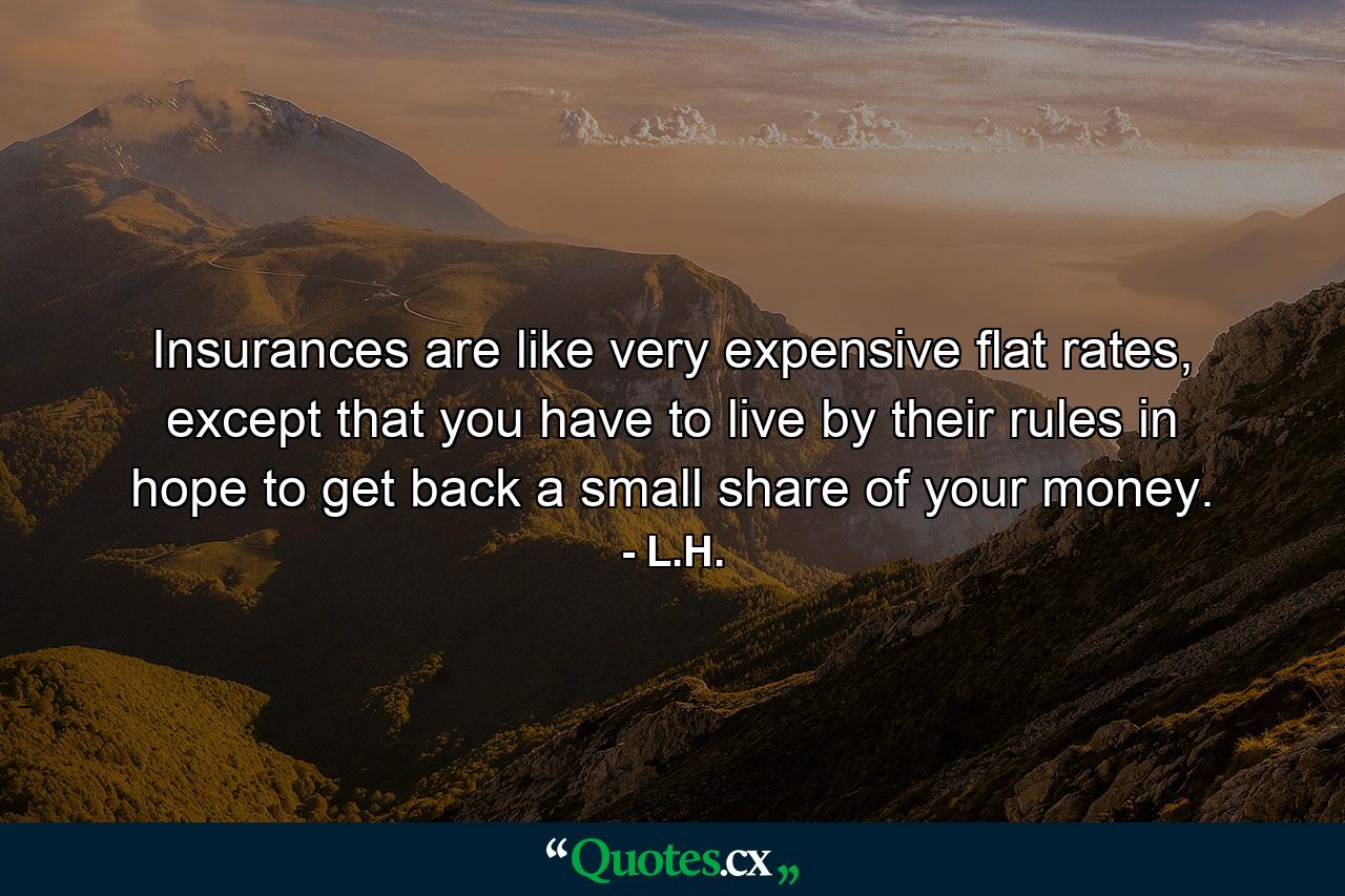 Insurances are like very expensive flat rates, except that you have to live by their rules in hope to get back a small share of your money. - Quote by L.H.