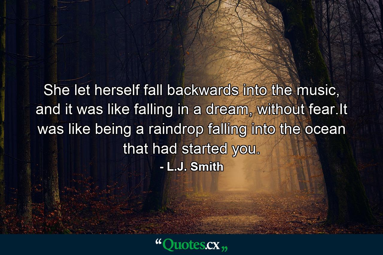 She let herself fall backwards into the music, and it was like falling in a dream, without fear.It was like being a raindrop falling into the ocean that had started you. - Quote by L.J. Smith