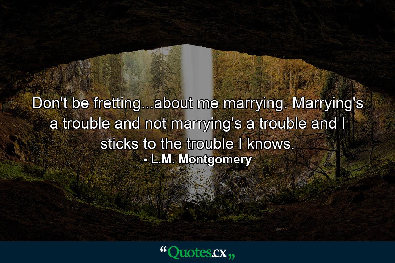 Don't be fretting...about me marrying. Marrying's a trouble and not marrying's a trouble and I sticks to the trouble I knows. - Quote by L.M. Montgomery