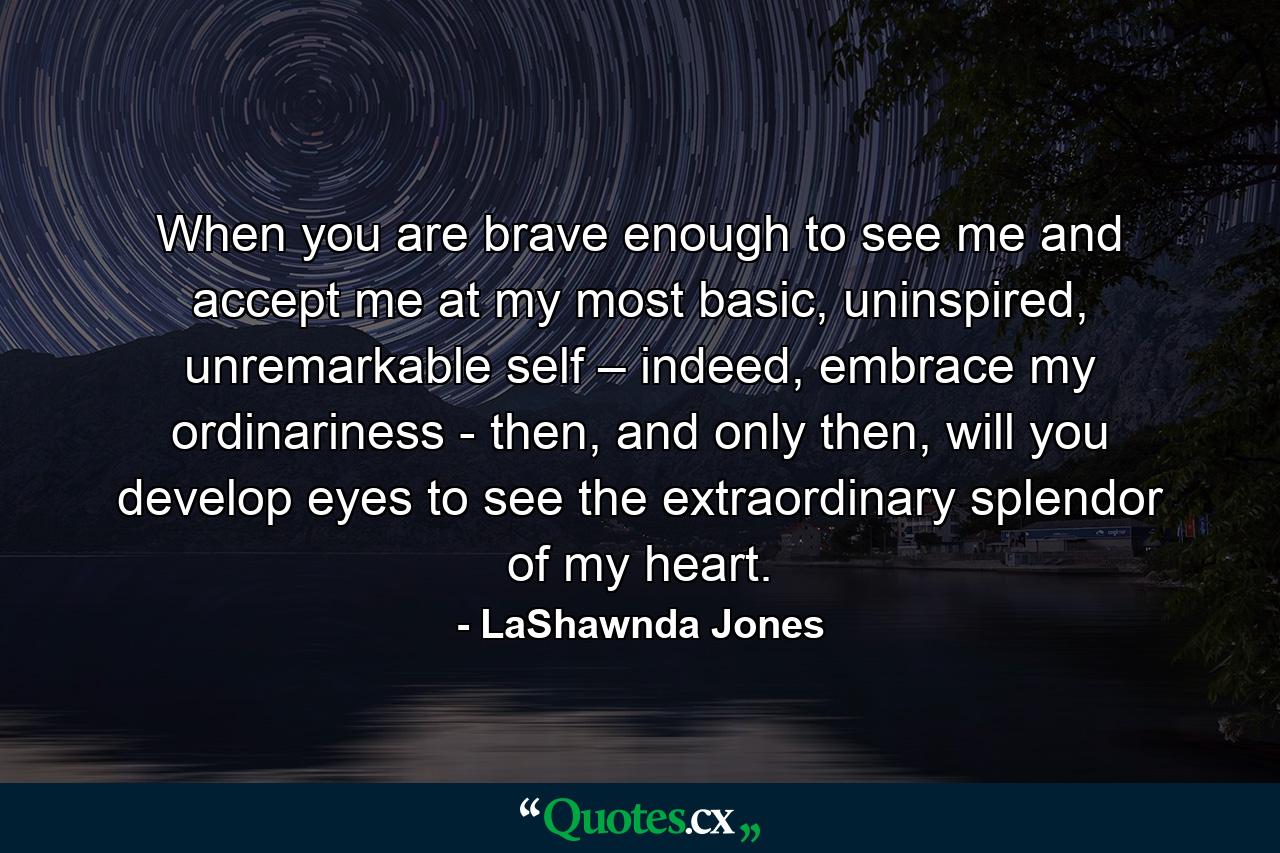 When you are brave enough to see me and accept me at my most basic, uninspired, unremarkable self – indeed, embrace my ordinariness - then, and only then, will you develop eyes to see the extraordinary splendor of my heart. - Quote by LaShawnda Jones