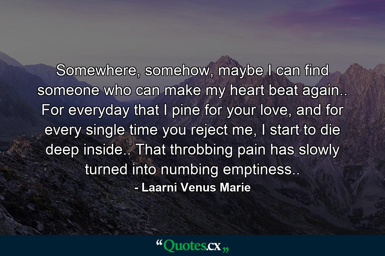 Somewhere, somehow, maybe I can find someone who can make my heart beat again.. For everyday that I pine for your love, and for every single time you reject me, I start to die deep inside.. That throbbing pain has slowly turned into numbing emptiness.. - Quote by Laarni Venus Marie