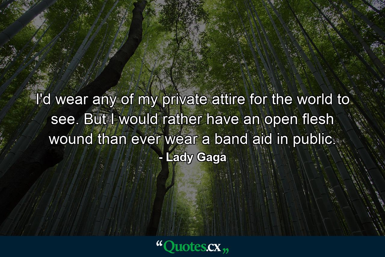 I'd wear any of my private attire for the world to see. But I would rather have an open flesh wound than ever wear a band aid in public. - Quote by Lady Gaga