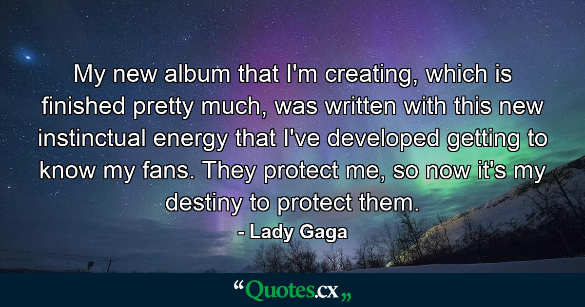 My new album that I'm creating, which is finished pretty much, was written with this new instinctual energy that I've developed getting to know my fans. They protect me, so now it's my destiny to protect them. - Quote by Lady Gaga