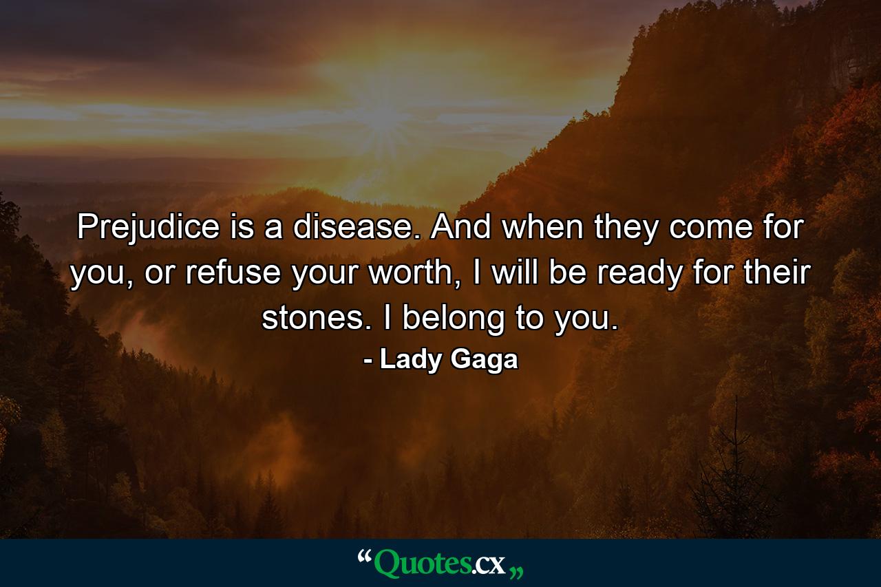 Prejudice is a disease. And when they come for you, or refuse your worth, I will be ready for their stones. I belong to you. - Quote by Lady Gaga