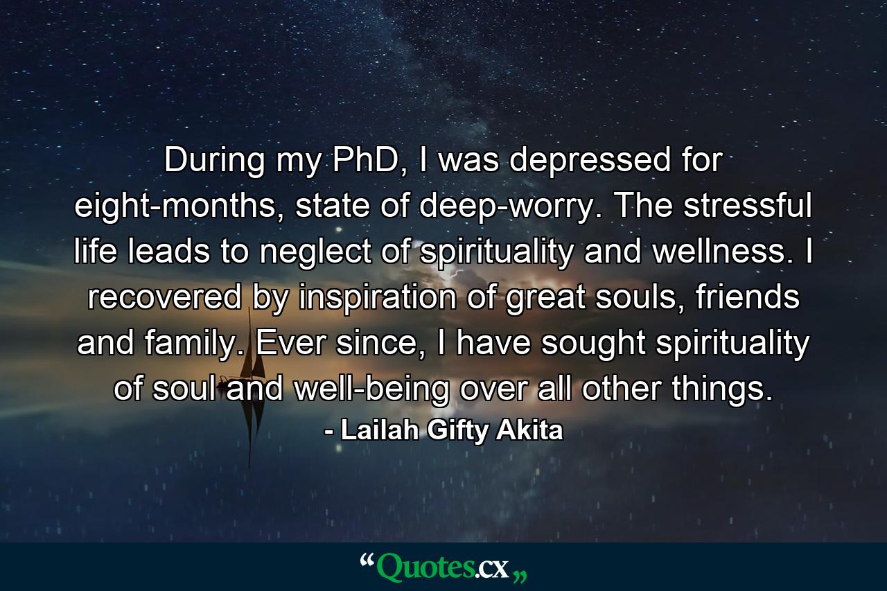 During my PhD, I was depressed for eight-months, state of deep-worry. The stressful life leads to neglect of spirituality and wellness. I recovered by inspiration of great souls, friends and family. Ever since, I have sought spirituality of soul and well-being over all other things. - Quote by Lailah Gifty Akita