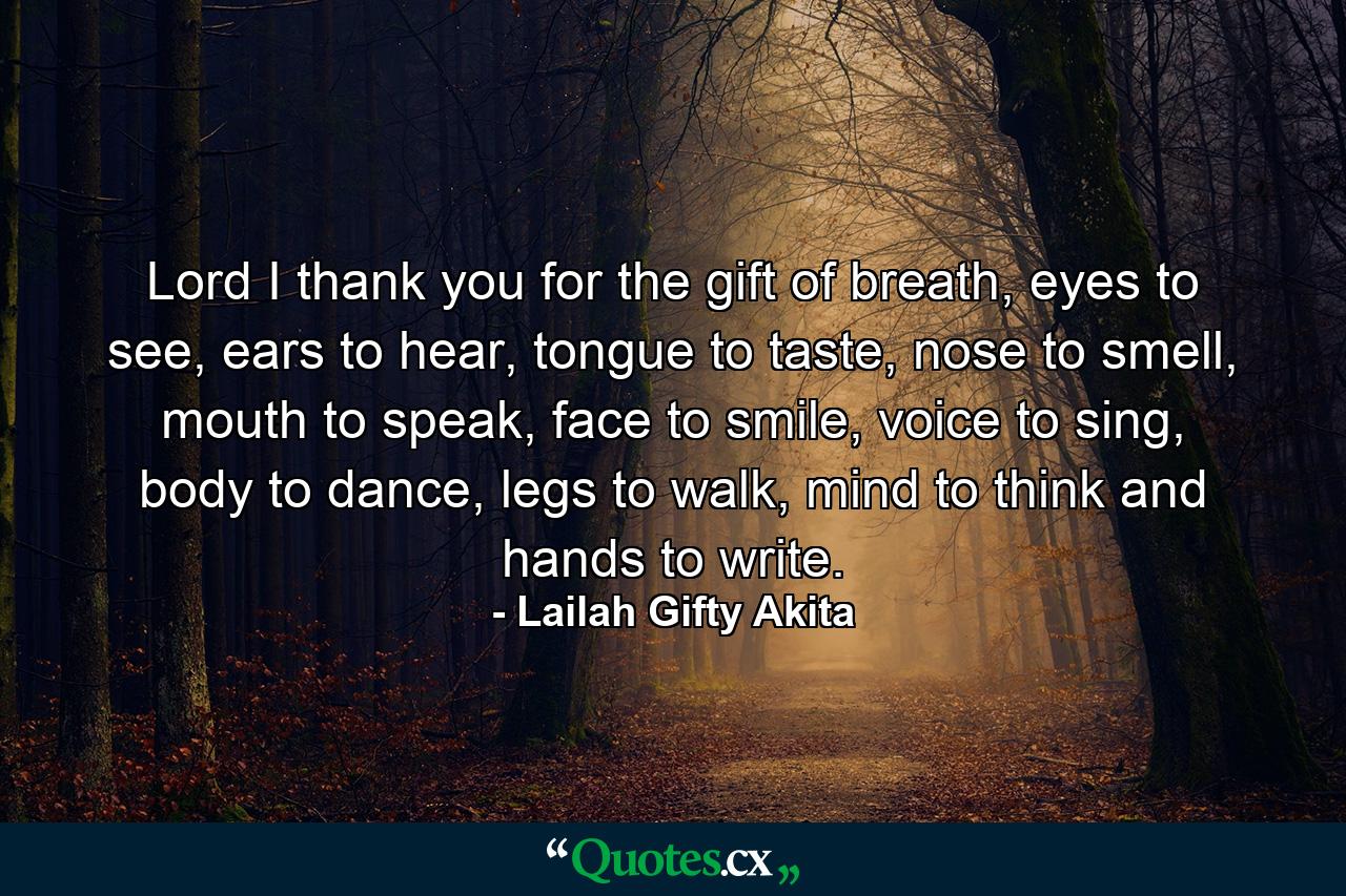 Lord I thank you for the gift of breath, eyes to see, ears to hear, tongue to taste, nose to smell, mouth to speak, face to smile, voice to sing, body to dance, legs to walk, mind to think and hands to write. - Quote by Lailah Gifty Akita