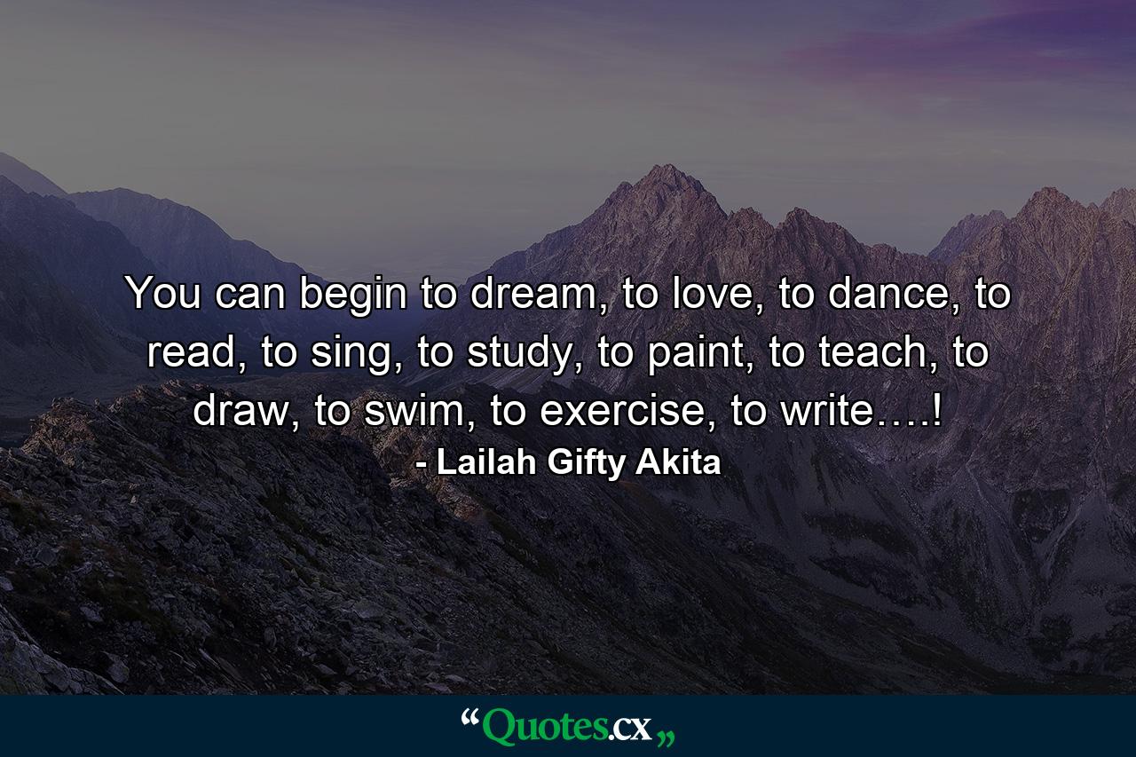 You can begin to dream, to love, to dance, to read, to sing, to study, to paint, to teach, to draw, to swim, to exercise, to write….! - Quote by Lailah Gifty Akita