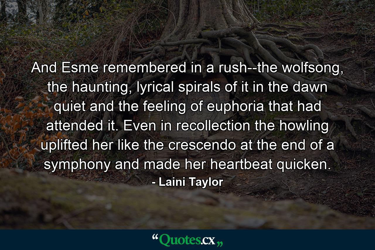 And Esme remembered in a rush--the wolfsong, the haunting, lyrical spirals of it in the dawn quiet and the feeling of euphoria that had attended it. Even in recollection the howling uplifted her like the crescendo at the end of a symphony and made her heartbeat quicken. - Quote by Laini Taylor