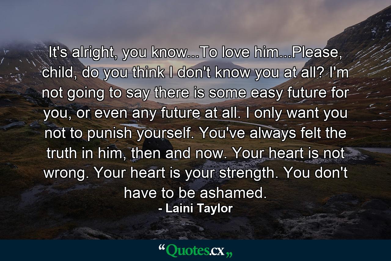 It's alright, you know...To love him...Please, child, do you think I don't know you at all? I'm not going to say there is some easy future for you, or even any future at all. I only want you not to punish yourself. You've always felt the truth in him, then and now. Your heart is not wrong. Your heart is your strength. You don't have to be ashamed. - Quote by Laini Taylor