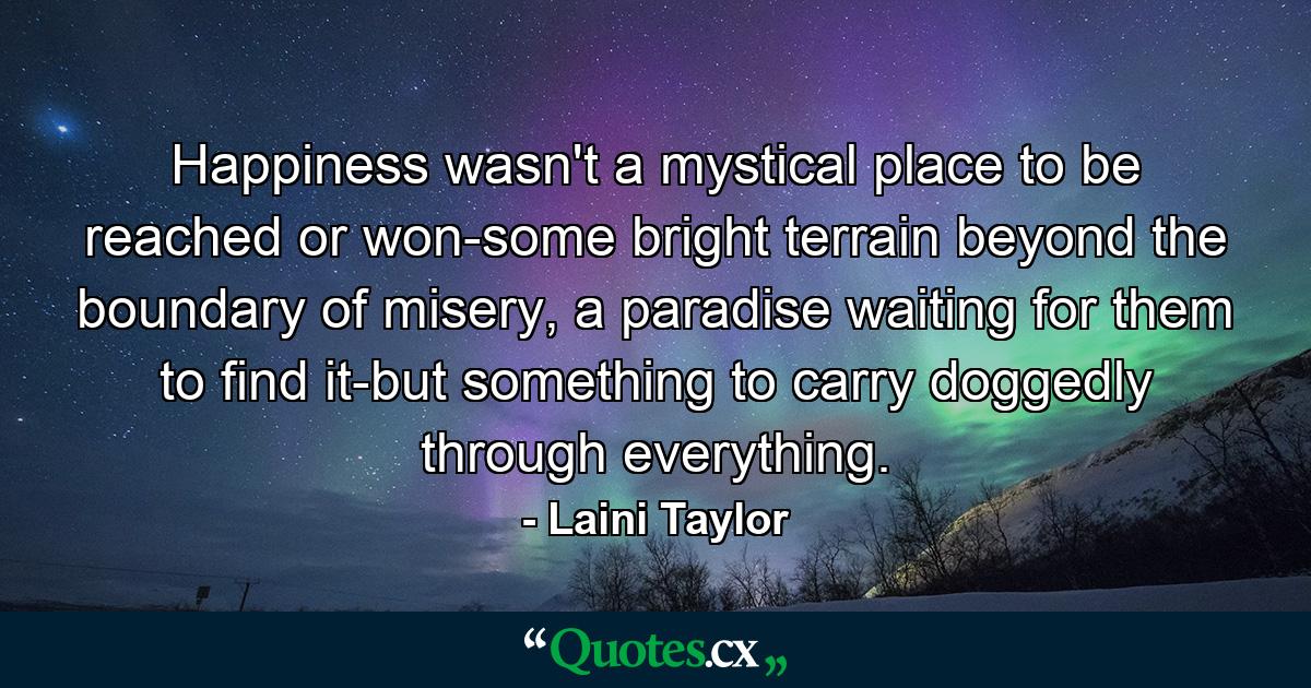 Happiness wasn't a mystical place to be reached or won-some bright terrain beyond the boundary of misery, a paradise waiting for them to find it-but something to carry doggedly through everything. - Quote by Laini Taylor